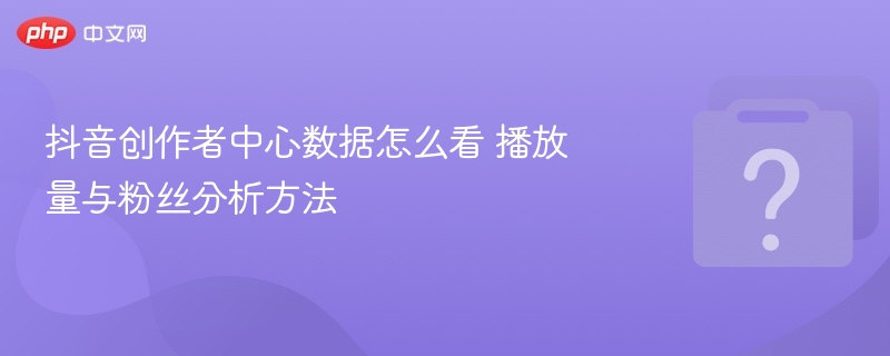 抖音创作者中心数据怎么看？播放量粉丝分析技巧