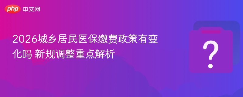 2026城乡居民医保缴费政策有变化吗 新规调整重点解析