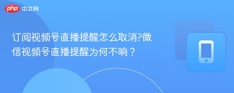 订阅视频号直播提醒怎么取消?微信视频号直播提醒为何不响?