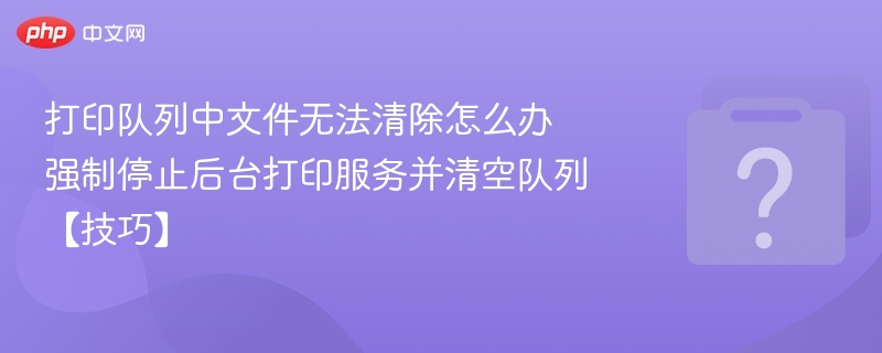 打印队列无法清除？强制停止服务清空技巧