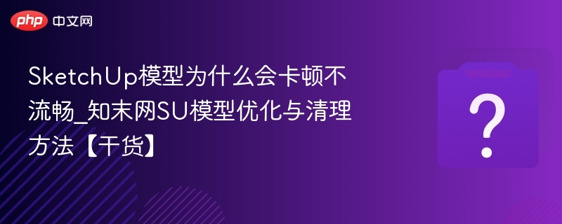 SketchUp模型为什么会卡顿不流畅_知末网SU模型优化与清理方法【干货】