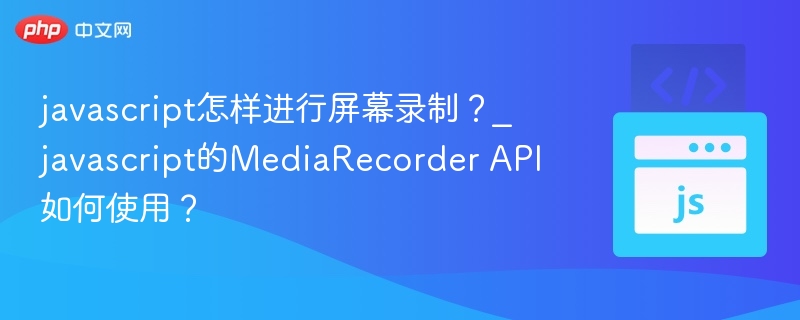 javascript怎样进行屏幕录制？_javascript的MediaRecorder API如何使用？