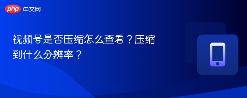 视频号是否压缩怎么查看？压缩到什么分辨率？