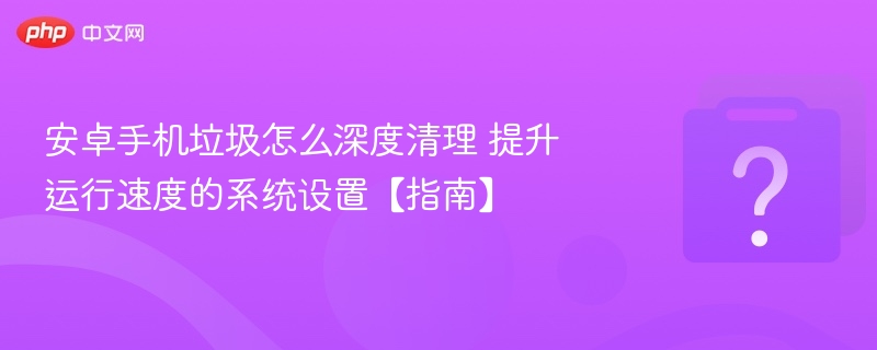安卓手机垃圾怎么深度清理 提升运行速度的系统设置【指南】
