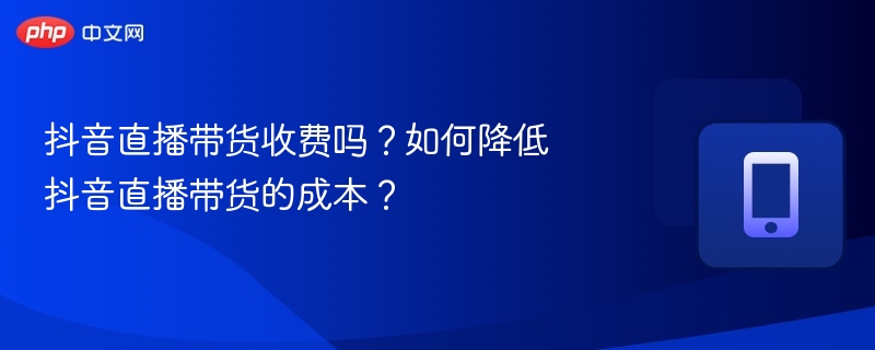 抖音直播带货收费吗?如何降低抖音直播带货的成本?