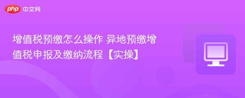 增值税预缴怎么操作 异地预缴增值税申报及缴纳流程【实操】