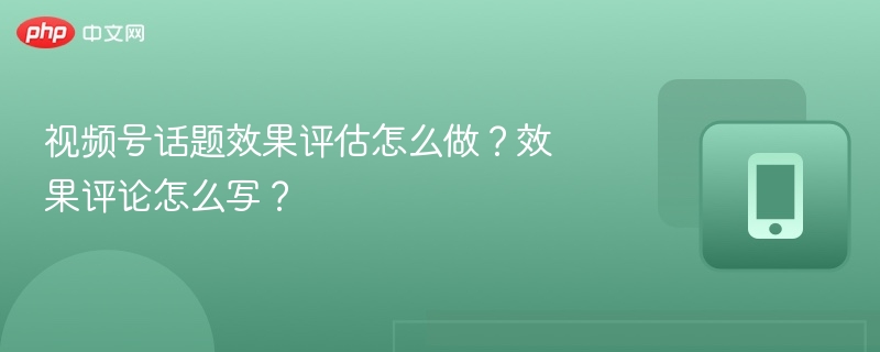 视频号话题效果评估怎么做？效果评论怎么写？