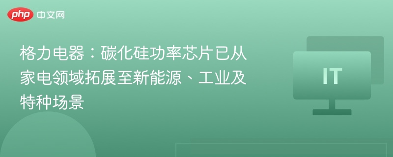 格力电器:碳化硅功率芯片已从家电领域拓展至新能源、工业及特种场景
