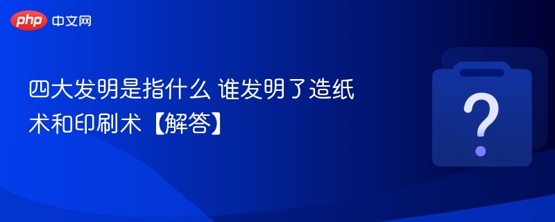 四大发明有哪些？造纸术和印刷术谁发明？