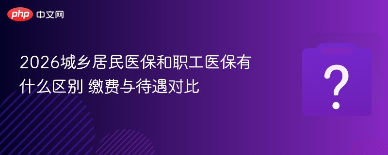 2026城乡居民医保和职工医保有什么区别 缴费与待遇对比
