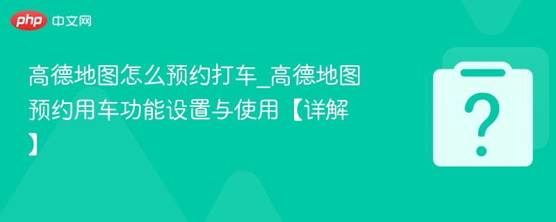 高德地图怎么预约打车_高德地图预约用车功能设置与使用【详解】
