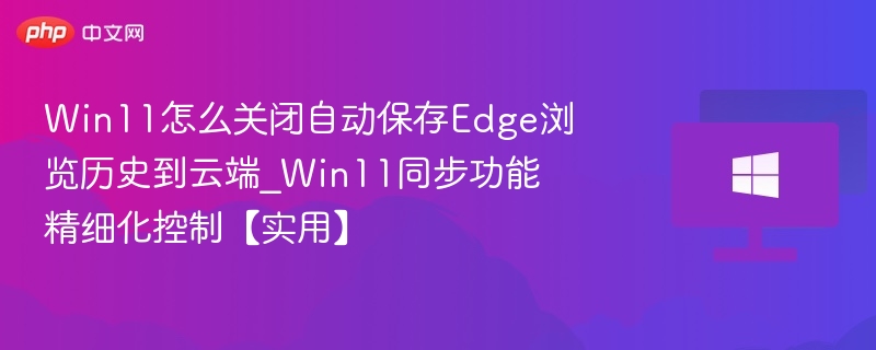 Win11怎么关闭自动保存Edge浏览历史到云端_Win11同步功能精细化控制【实用】