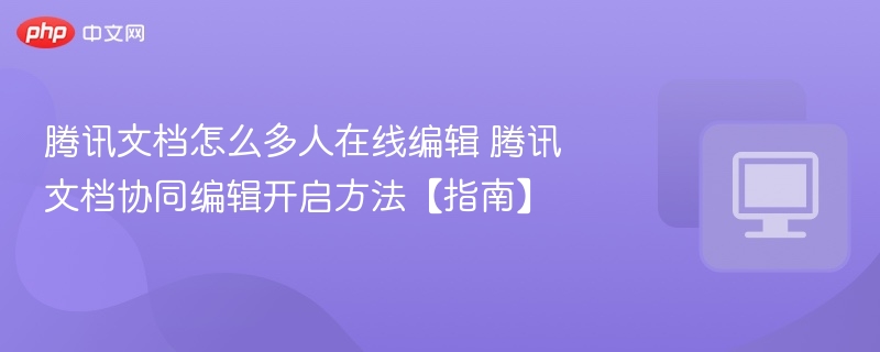 腾讯文档怎么多人在线编辑 腾讯文档协同编辑开启方法【指南】