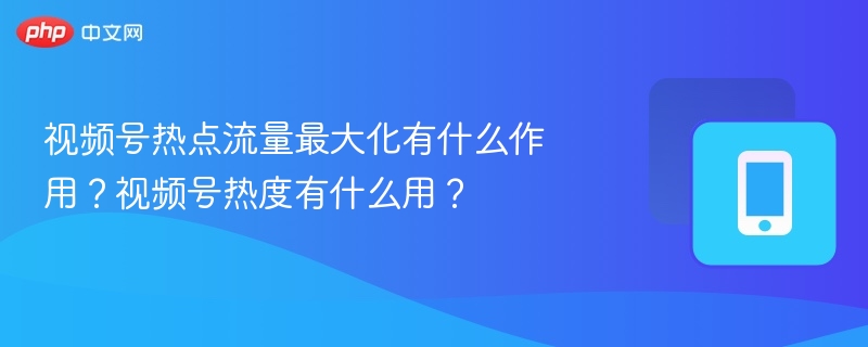视频号流量最大化有什么用？热度有何价值？