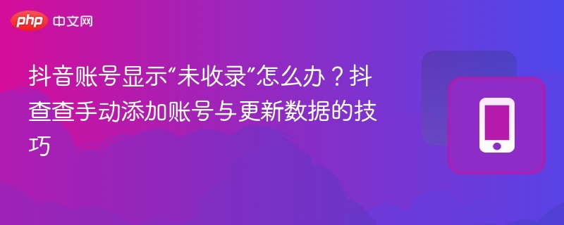 抖音账号显示“未收录”怎么办？抖查查手动添加账号与更新数据的技巧