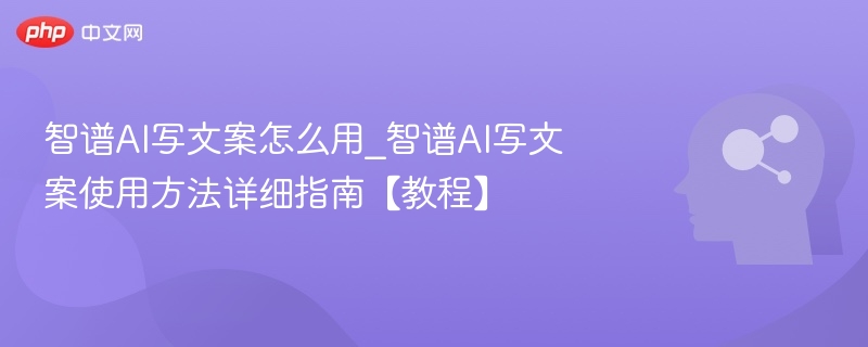 智谱AI写文案怎么用_智谱AI写文案使用方法详细指南【教程】