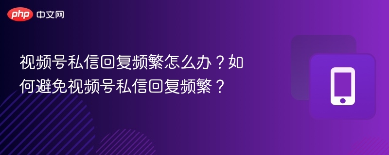 视频号私信回复频繁怎么办？如何避免视频号私信回复频繁？