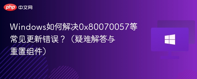 Windows如何解决0x80070057等常见更新错误?(疑难解答与重置组件)