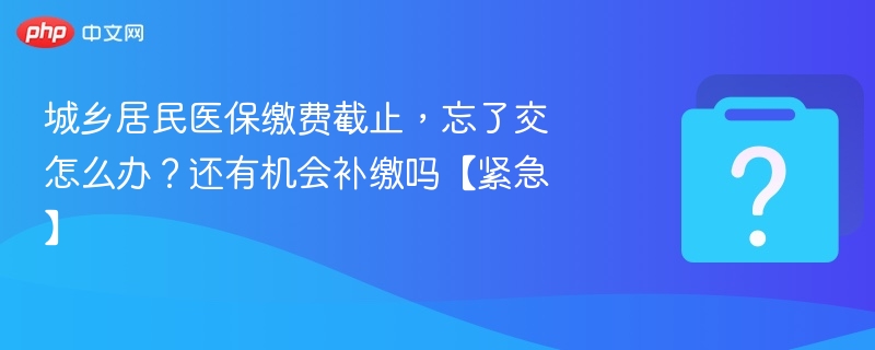 城乡居民医保缴费截止，忘了交怎么办？还有机会补缴吗【紧急】