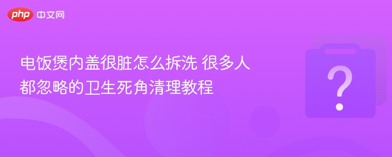 电饭煲内盖很脏怎么拆洗 很多人都忽略的卫生死角清理教程
