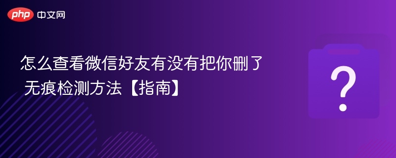 微信好友删除你怎么查？无痕检测方法全解析