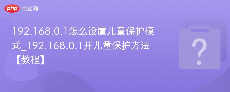 192.168.0.1怎么设置儿童保护模式_192.168.0.1开儿童保护方法【教程】
