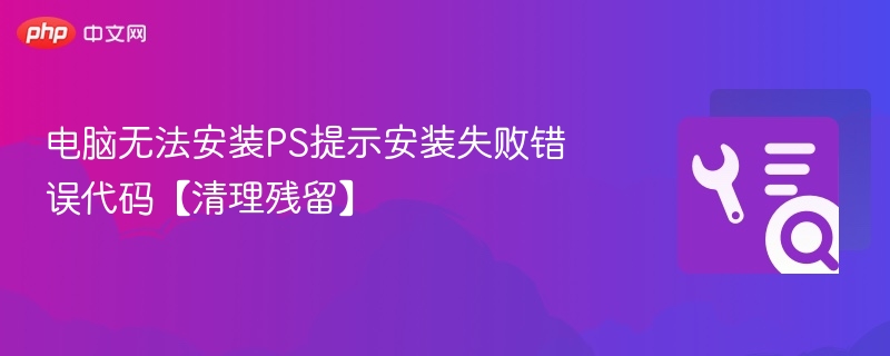电脑无法安装PS提示安装失败错误代码【清理残留】
