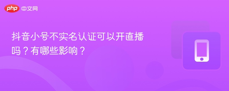 抖音小号不实名认证可以开直播吗?有哪些影响?