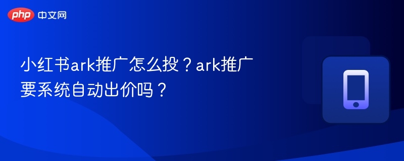 小红书ark推广怎么投？ark推广要系统自动出价吗？
