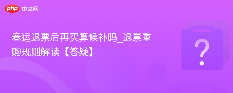 春运退票再买算候补吗？规则全解析