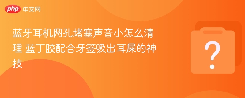 蓝牙耳机网孔堵塞声音小怎么清理 蓝丁胶配合牙签吸出耳屎的神技