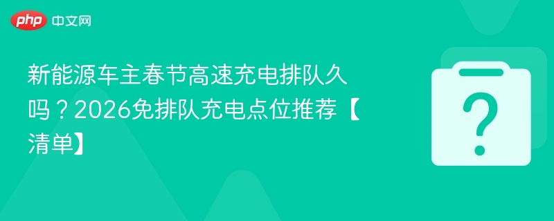 新能源车主春节高速充电排队久吗？2026免排队充电点位推荐【清单】