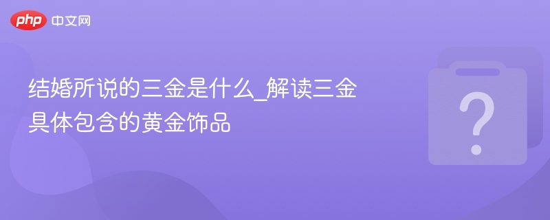 三金指什么？结婚三金包含哪些黄金饰品