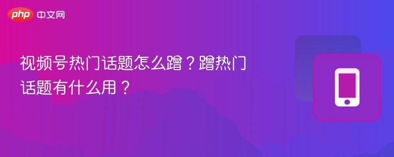 视频号热门话题怎么蹭？蹭热门话题有什么用？