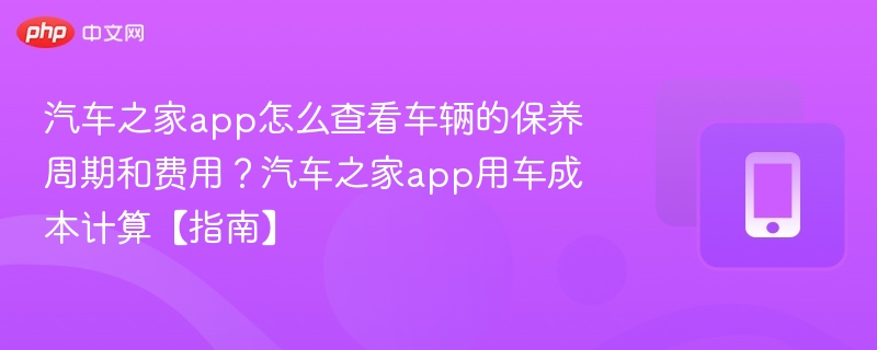 汽车之家app怎么查看车辆的保养周期和费用？汽车之家app用车成本计算【指南】