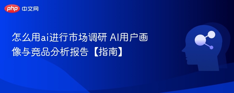 怎么用ai进行市场调研 AI用户画像与竞品分析报告【指南】