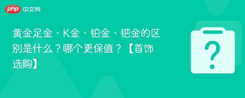 黄金足金、K金、铂金、钯金的区别是什么?哪个更保值?【首饰选购】
