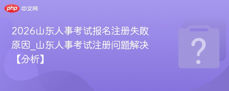 2026山东人事考试报名注册失败原因_山东人事考试注册问题解决【分析】