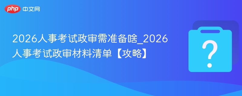 2026人事考试政审需准备啥_2026人事考试政审材料清单【攻略】