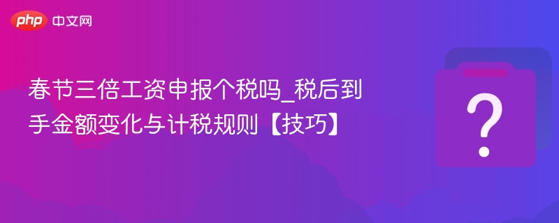 春节三倍工资申报个税吗_税后到手金额变化与计税规则【技巧】