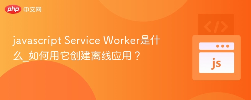 javascript Service Worker是什么_如何用它创建离线应用？