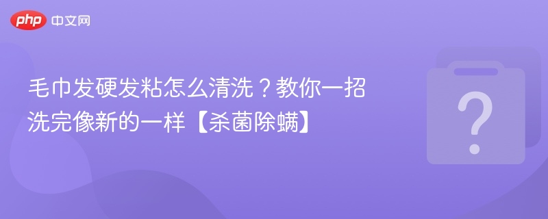 毛巾发硬发粘怎么清洗？教你一招洗完像新的一样【杀菌除螨】