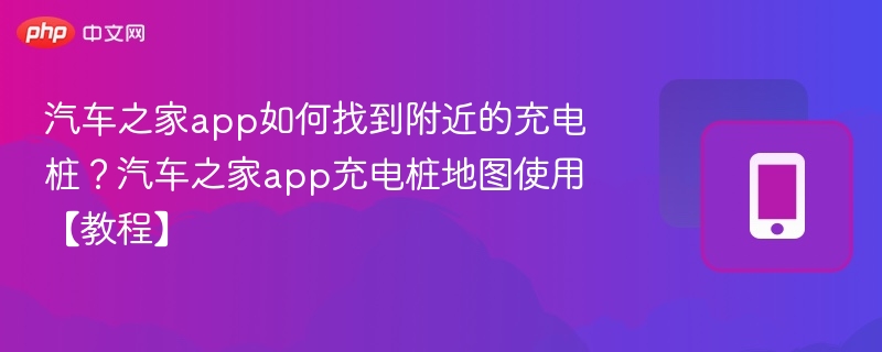 汽车之家app如何找到附近的充电桩？汽车之家app充电桩地图使用【教程】