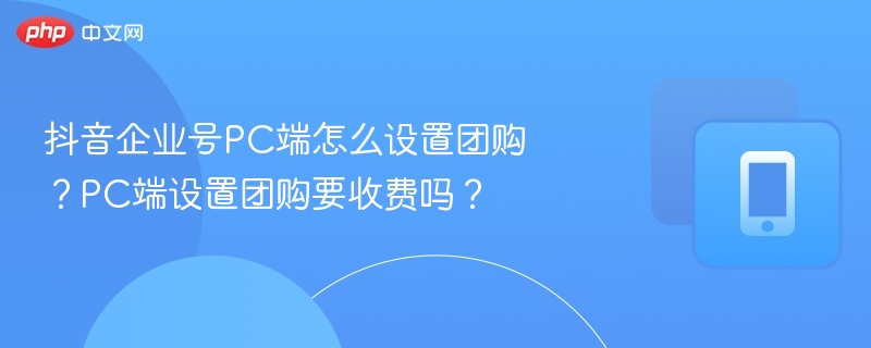 抖音企业号团购设置教程及费用解析