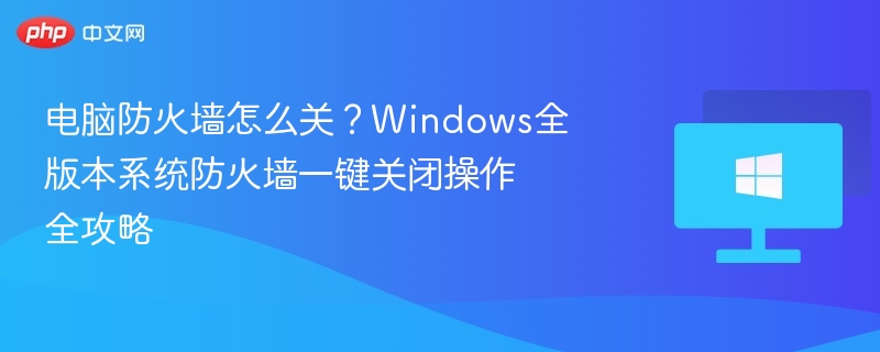 电脑防火墙怎么关？Windows全版本系统防火墙一键关闭操作全攻略