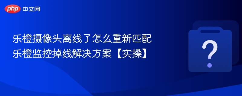 乐橙摄像头离线了怎么重新匹配 乐橙监控掉线解决方案【实操】