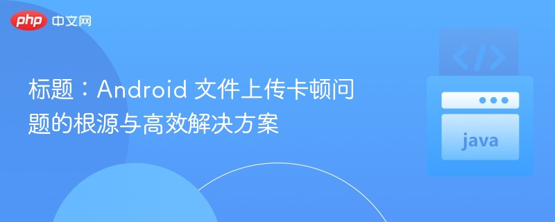 标题：Android 文件上传卡顿问题的根源与高效解决方案
