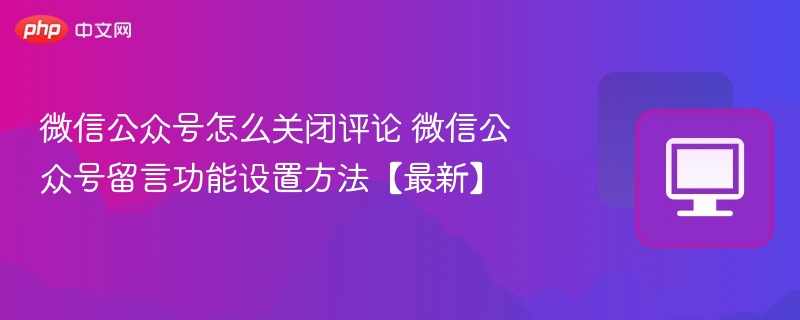 微信公众号怎么关闭评论 微信公众号留言功能设置方法【最新】