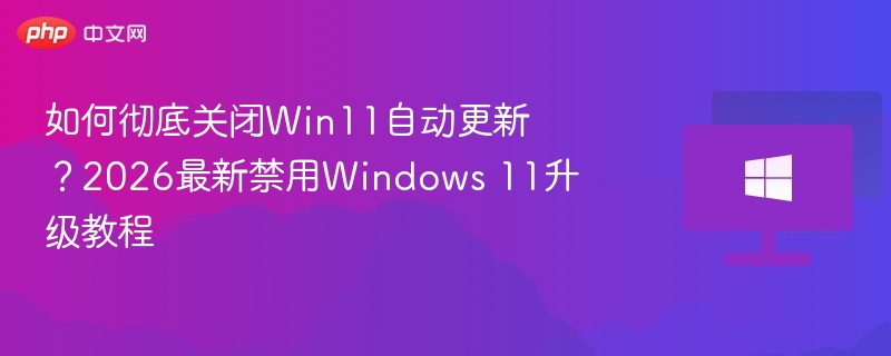 如何彻底关闭Win11自动更新?2026最新禁用Windows 11升级教程