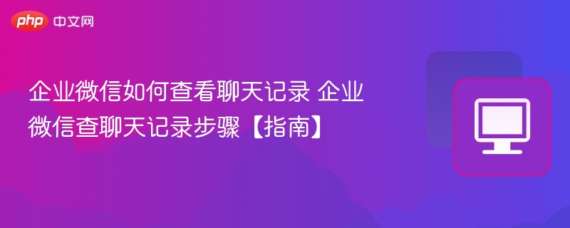 企业微信如何查看聊天记录 企业微信查聊天记录步骤【指南】